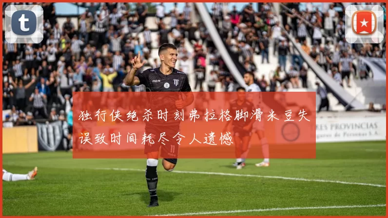 独行侠绝杀时刻弗拉格脚滑米豆失误致时间耗尽令人遗憾