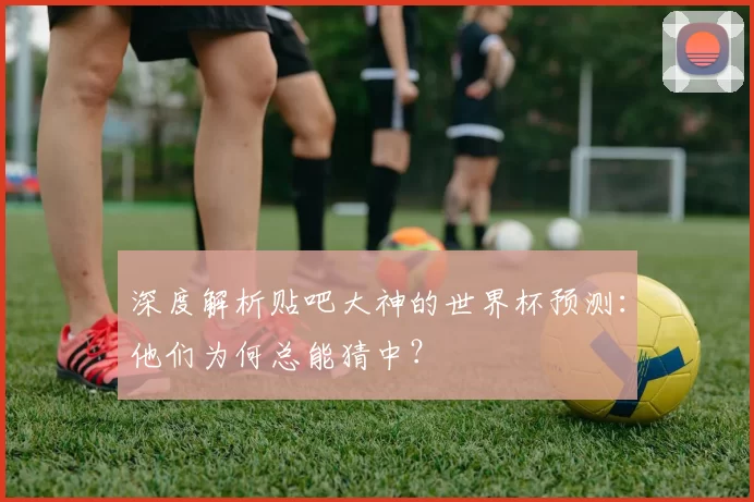 深度解析贴吧大神的世界杯预测：他们为何总能猜中？