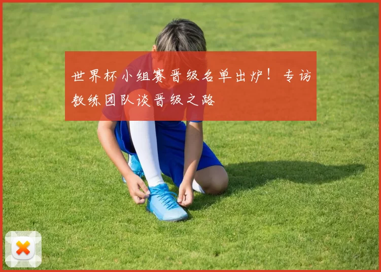 世界杯小组赛晋级名单出炉！专访教练团队谈晋级之路