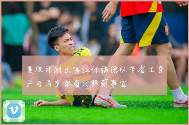 曼联计划出售拉什福德以节省工资并与马奎尔商讨降薪事宜