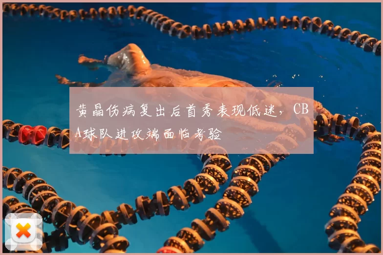 黄晶伤病复出后首秀表现低迷，CBA球队进攻端面临考验