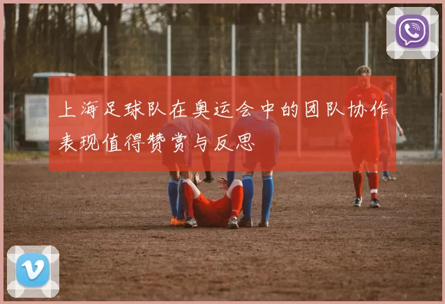 上海足球队在奥运会中的团队协作表现值得赞赏与反思