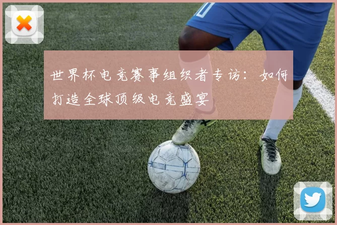世界杯电竞赛事组织者专访：如何打造全球顶级电竞盛宴