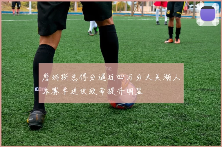 詹姆斯总得分逼近四万分大关湖人本赛季进攻效率提升明显