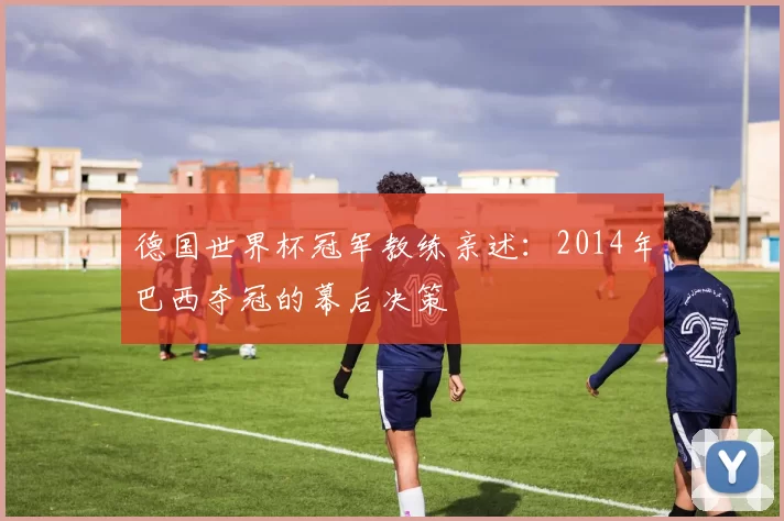 德国世界杯冠军教练亲述：2014年巴西夺冠的幕后决策