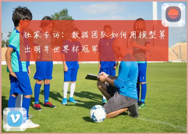 独家专访：数据团队如何用模型算出明年世界杯冠军