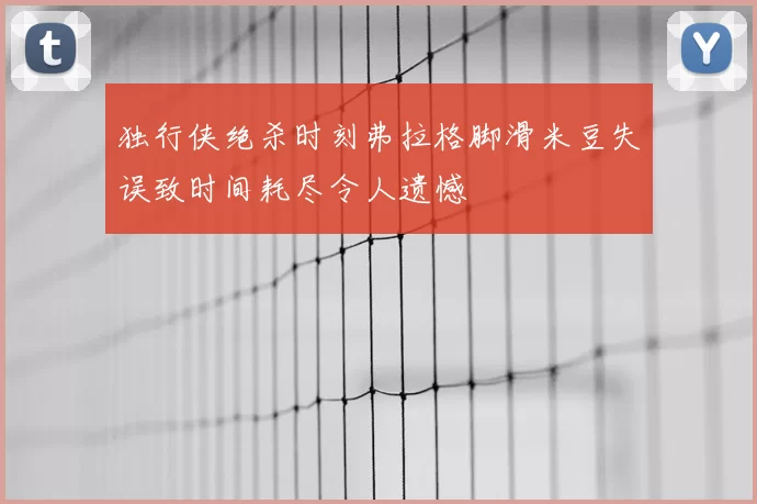 独行侠绝杀时刻弗拉格脚滑米豆失误致时间耗尽令人遗憾