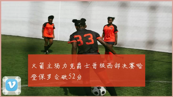 火箭主场力克爵士晋级西部决赛哈登保罗合砍52分