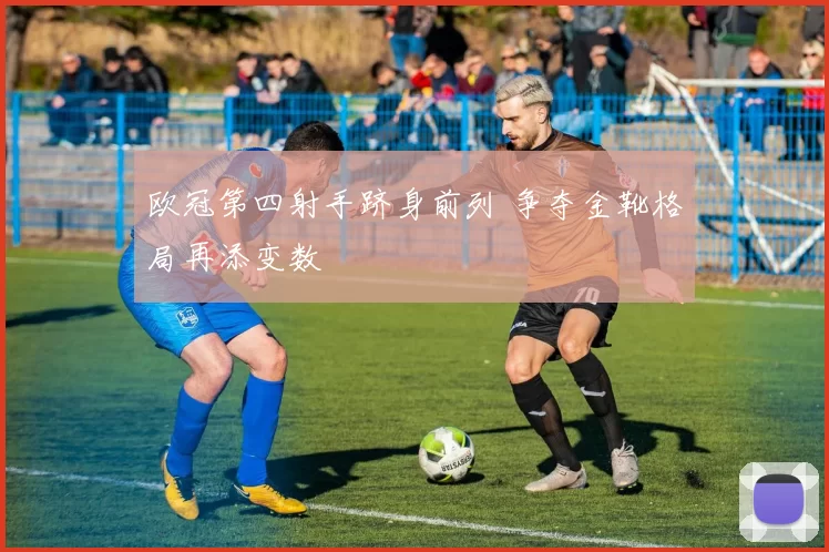欧冠第四射手跻身前列 争夺金靴格局再添变数