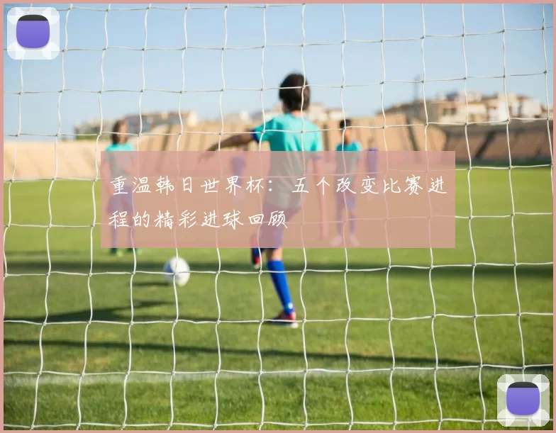 重温韩日世界杯：五个改变比赛进程的精彩进球回顾