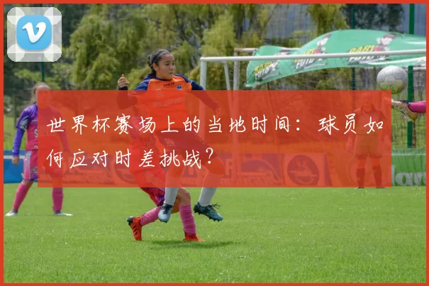 世界杯赛场上的当地时间：球员如何应对时差挑战？