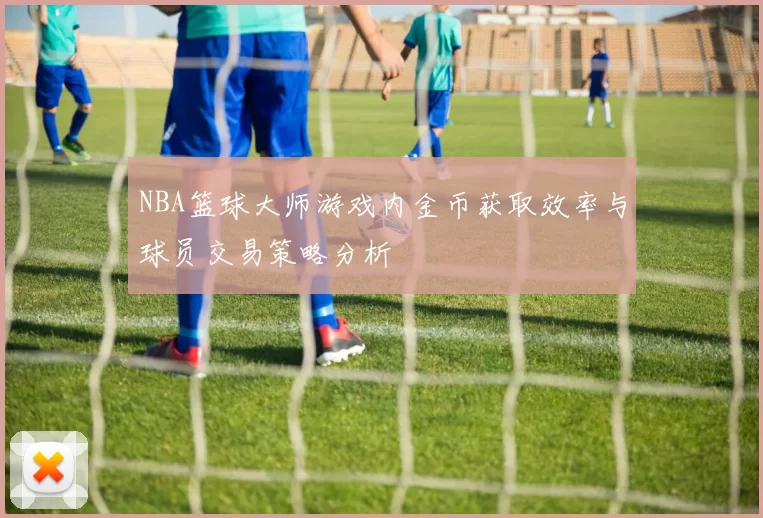 NBA篮球大师游戏内金币获取效率与球员交易策略分析