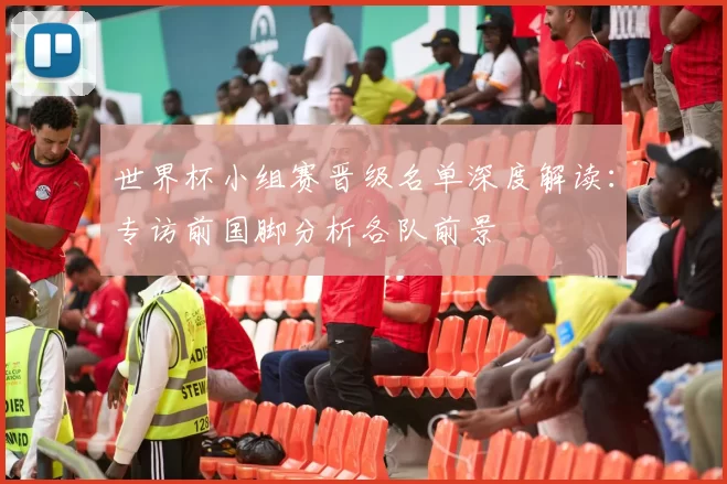 世界杯小组赛晋级名单深度解读：专访前国脚分析各队前景