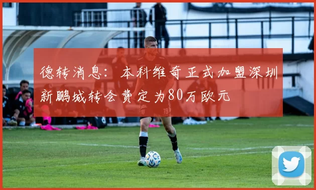 德转消息：本科维奇正式加盟深圳新鹏城转会费定为80万欧元