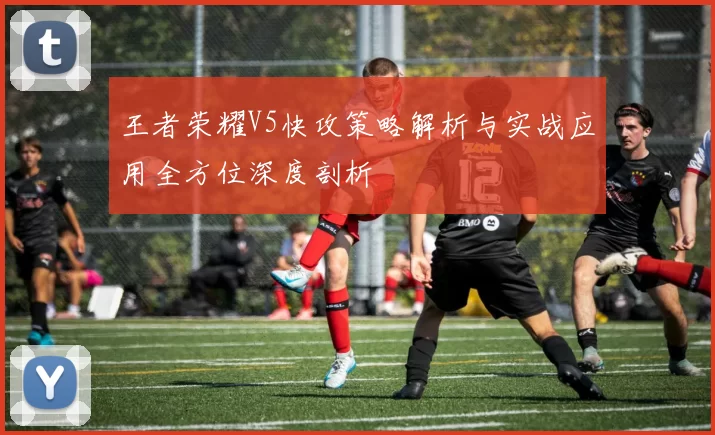王者荣耀V5快攻策略解析与实战应用全方位深度剖析
