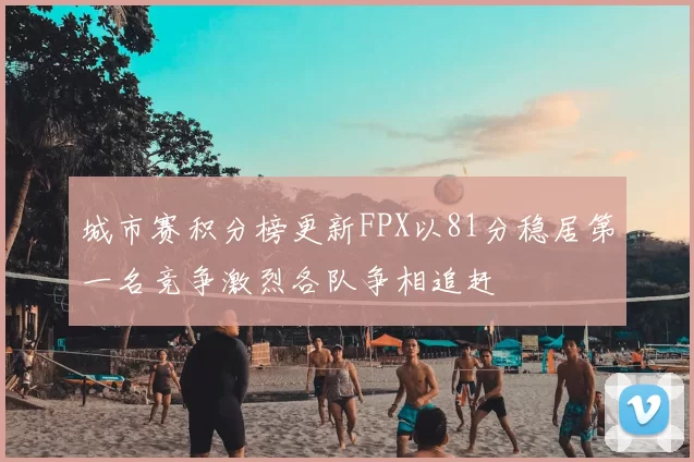城市赛积分榜更新FPX以81分稳居第一名竞争激烈各队争相追赶