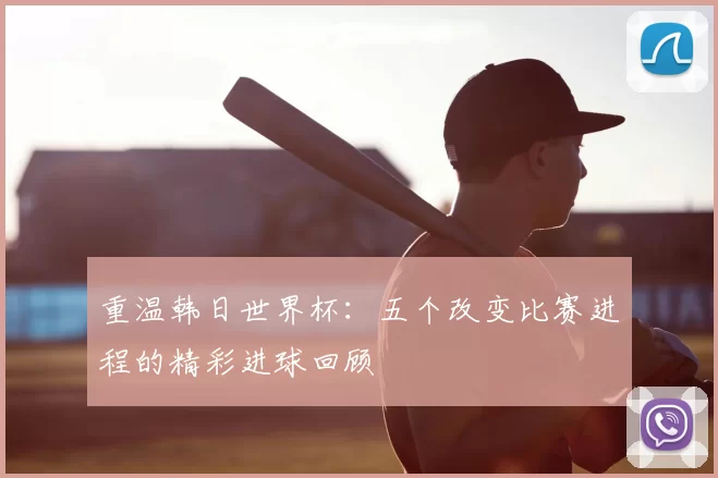 重温韩日世界杯：五个改变比赛进程的精彩进球回顾