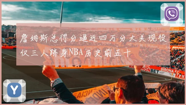 詹姆斯总得分逼近四万分大关现役仅三人跻身NBA历史前五十