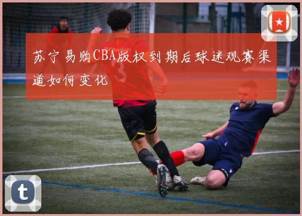 苏宁易购CBA版权到期后球迷观赛渠道如何变化