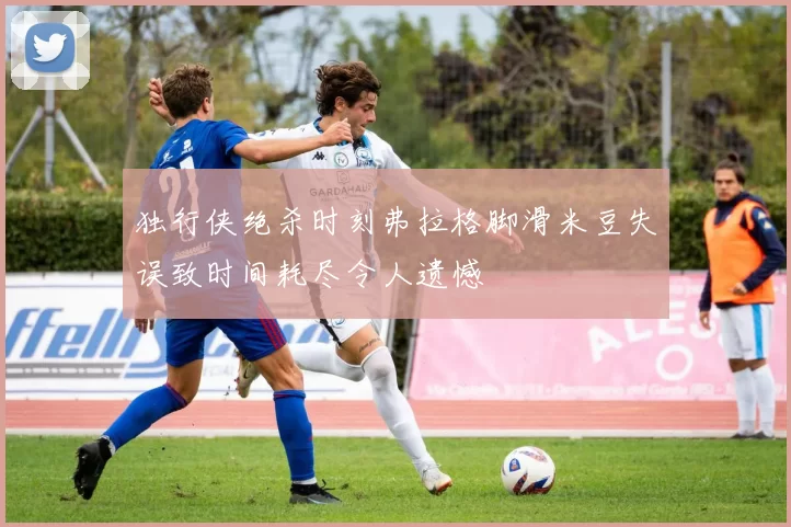 独行侠绝杀时刻弗拉格脚滑米豆失误致时间耗尽令人遗憾
