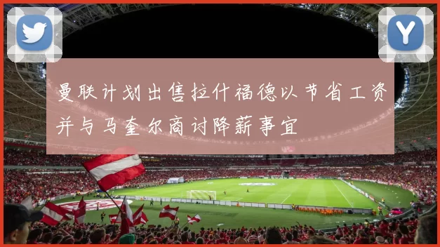 曼联计划出售拉什福德以节省工资并与马奎尔商讨降薪事宜