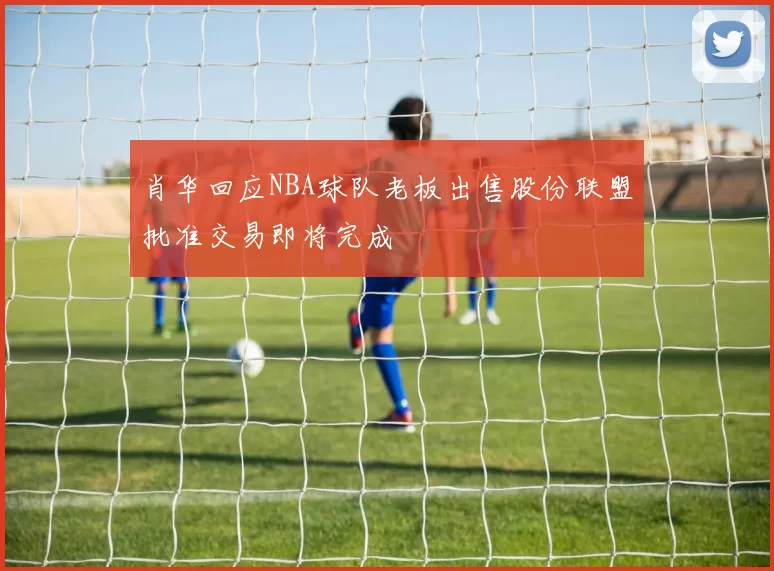肖华回应NBA球队老板出售股份联盟批准交易即将完成