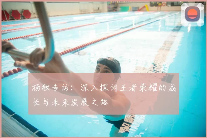 杨敏专访：深入探讨王者荣耀的成长与未来发展之路