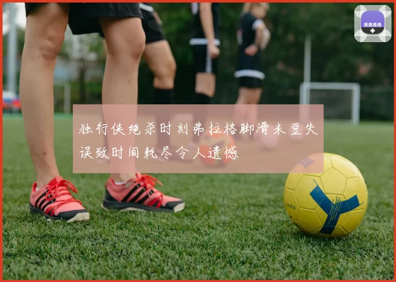 独行侠绝杀时刻弗拉格脚滑米豆失误致时间耗尽令人遗憾