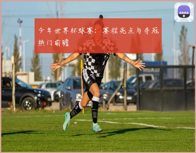 今年世界杯球赛：赛程亮点与夺冠热门前瞻