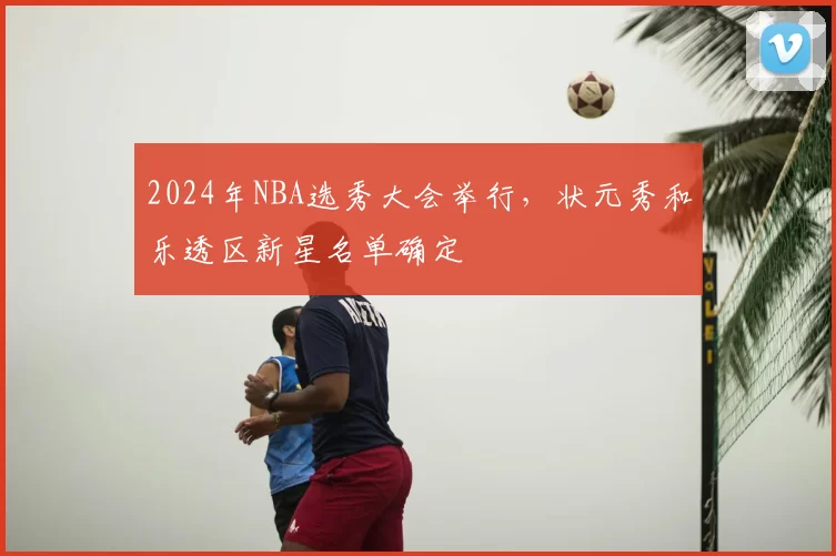 2024年NBA选秀大会举行，状元秀和乐透区新星名单确定