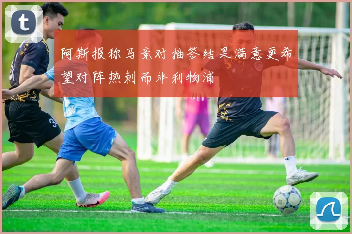 阿斯报称马竞对抽签结果满意更希望对阵热刺而非利物浦