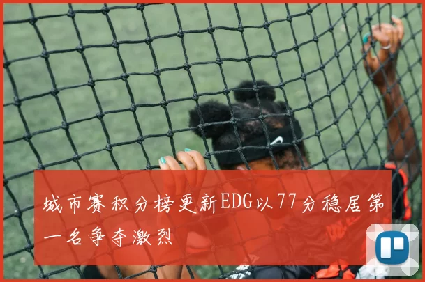 城市赛积分榜更新EDG以77分稳居第一名争夺激烈