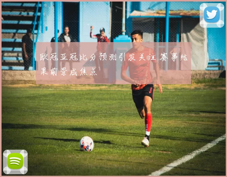 欧冠亚冠比分预测引发关注 赛事结果前景成焦点