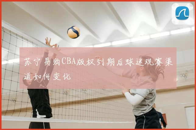 苏宁易购CBA版权到期后球迷观赛渠道如何变化