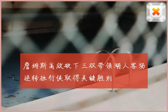 詹姆斯高效砍下三双带领湖人客场逆转独行侠取得关键胜利