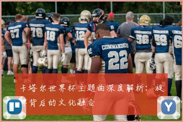 卡塔尔世界杯主题曲深度解析：旋律背后的文化融合