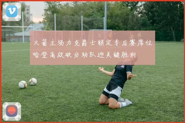火箭主场力克爵士锁定季后赛席位哈登高效砍分助队迎关键胜利