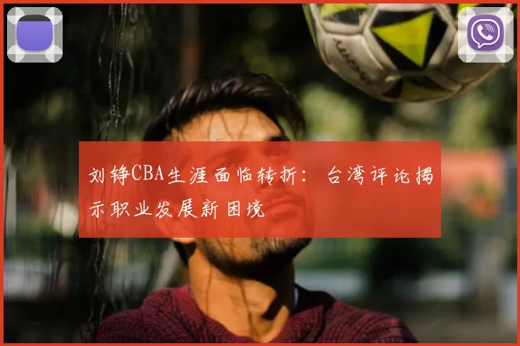 刘铮CBA生涯面临转折：台湾评论揭示职业发展新困境