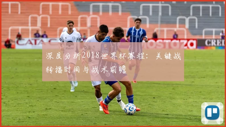 深度分析2018世界杯赛程：关键战转播时间与战术前瞻