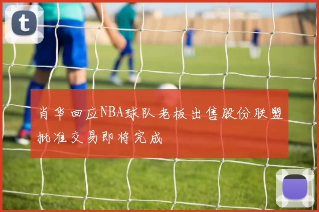 肖华回应NBA球队老板出售股份联盟批准交易即将完成
