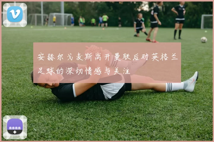 安赫尔戈麦斯离开曼联后对英格兰足球的深切情感与关注