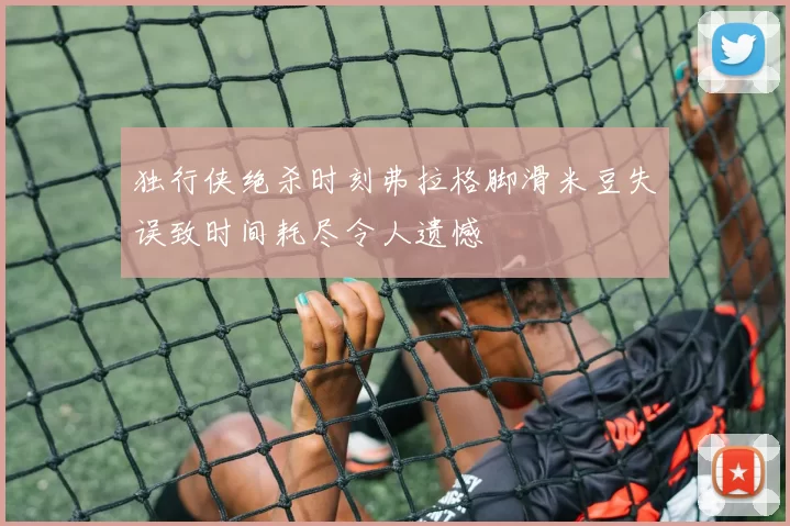 独行侠绝杀时刻弗拉格脚滑米豆失误致时间耗尽令人遗憾