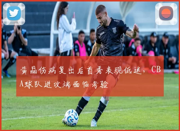 黄晶伤病复出后首秀表现低迷,CBA球队进攻端面临考验