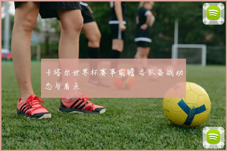 卡塔尔世界杯赛事前瞻 各队备战动态与看点
