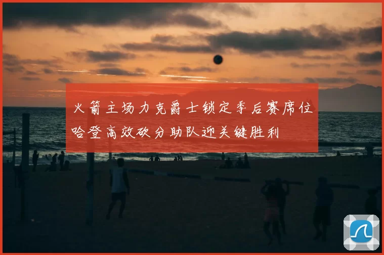 火箭主场力克爵士锁定季后赛席位哈登高效砍分助队迎关键胜利
