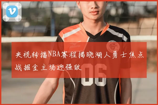 央视转播NBA赛程揭晓湖人勇士焦点战掘金主场迎强敌