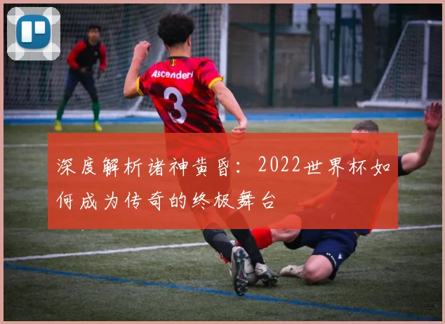 深度解析诸神黄昏:2022世界杯如何成为传奇的终极舞台