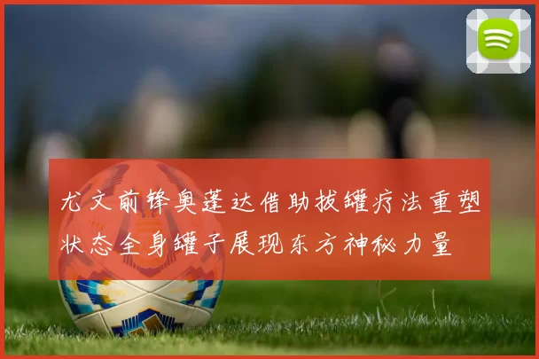 尤文前锋奥蓬达借助拔罐疗法重塑状态全身罐子展现东方神秘力量