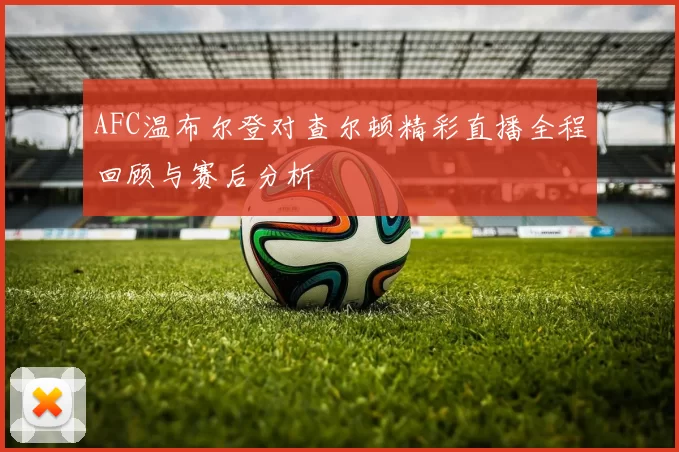 AFC温布尔登对查尔顿精彩直播全程回顾与赛后分析