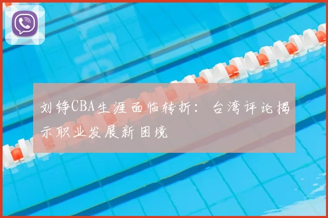 刘铮CBA生涯面临转折：台湾评论揭示职业发展新困境